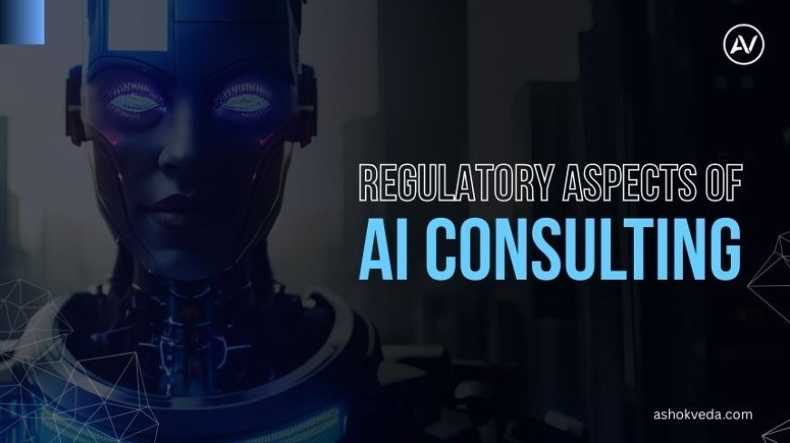 Regulatory Aspects of AI Consulting: A Comprehensive Guide